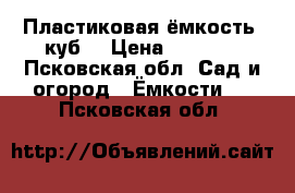 Пластиковая ёмкость (куб) › Цена ­ 4 000 - Псковская обл. Сад и огород » Ёмкости   . Псковская обл.